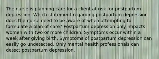 The nurse is planning care for a client at risk for postpartum depression. Which statement regarding postpartum depression does the nurse need to be aware of when attempting to formulate a plan of care? Postpartum depression only impacts women with two or more children. Symptoms occur within a week after giving birth. Symptoms of postpartum depression can easily go undetected. Only mental health professionals can detect postpartum depression.