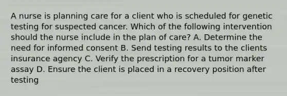 A nurse is planning care for a client who is scheduled for genetic testing for suspected cancer. Which of the following intervention should the nurse include in the plan of care? A. Determine the need for informed consent B. Send testing results to the clients insurance agency C. Verify the prescription for a tumor marker assay D. Ensure the client is placed in a recovery position after testing