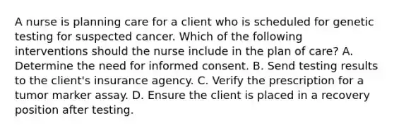 A nurse is planning care for a client who is scheduled for genetic testing for suspected cancer. Which of the following interventions should the nurse include in the plan of care? A. Determine the need for informed consent. B. Send testing results to the client's insurance agency. C. Verify the prescription for a tumor marker assay. D. Ensure the client is placed in a recovery position after testing.