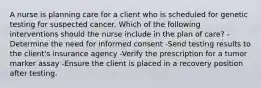 A nurse is planning care for a client who is scheduled for genetic testing for suspected cancer. Which of the following interventions should the nurse include in the plan of care? -Determine the need for informed consent -Send testing results to the client's insurance agency -Verify the prescription for a tumor marker assay -Ensure the client is placed in a recovery position after testing.