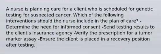 A nurse is planning care for a client who is scheduled for genetic testing for suspected cancer. Which of the following interventions should the nurse include in the plan of care? -Determine the need for informed consent -Send testing results to the client's insurance agency -Verify the prescription for a tumor marker assay -Ensure the client is placed in a recovery position after testing.