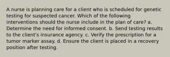 A nurse is planning care for a client who is scheduled for genetic testing for suspected cancer. Which of the following interventions should the nurse include in the plan of care? a. Determine the need for informed consent. b. Send testing results to the client's insurance agency. c. Verify the prescription for a tumor marker assay. d. Ensure the client is placed in a recovery position after testing.