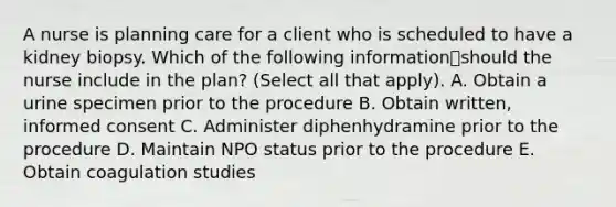 A nurse is planning care for a client who is scheduled to have a kidney biopsy. Which of the following informationshould the nurse include in the plan? (Select all that apply). A. Obtain a urine specimen prior to the procedure B. Obtain written, informed consent C. Administer diphenhydramine prior to the procedure D. Maintain NPO status prior to the procedure E. Obtain coagulation studies