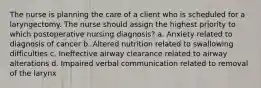 The nurse is planning the care of a client who is scheduled for a laryngectomy. The nurse should assign the highest priority to which postoperative nursing diagnosis? a. Anxiety related to diagnosis of cancer b. Altered nutrition related to swallowing difficulties c. Ineffective airway clearance related to airway alterations d. Impaired verbal communication related to removal of the larynx