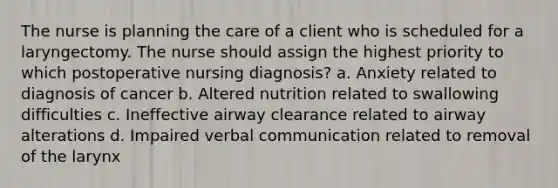 The nurse is planning the care of a client who is scheduled for a laryngectomy. The nurse should assign the highest priority to which postoperative nursing diagnosis? a. Anxiety related to diagnosis of cancer b. Altered nutrition related to swallowing difficulties c. Ineffective airway clearance related to airway alterations d. Impaired verbal communication related to removal of the larynx