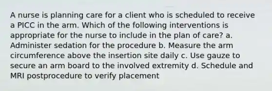 A nurse is planning care for a client who is scheduled to receive a PICC in the arm. Which of the following interventions is appropriate for the nurse to include in the plan of care? a. Administer sedation for the procedure b. Measure the arm circumference above the insertion site daily c. Use gauze to secure an arm board to the involved extremity d. Schedule and MRI postprocedure to verify placement