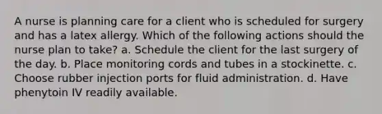 A nurse is planning care for a client who is scheduled for surgery and has a latex allergy. Which of the following actions should the nurse plan to take? a. Schedule the client for the last surgery of the day. b. Place monitoring cords and tubes in a stockinette. c. Choose rubber injection ports for fluid administration. d. Have phenytoin IV readily available.