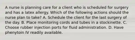 A nurse is planning care for a client who is scheduled for surgery and has a latex allergy. Which of the following actions should the nurse plan to take? A. Schedule the client for the last surgery of the day. B. Place monitoring cords and tubes in a stockinette. C. Choose rubber injection ports for fluid administration. D. Have phenytoin IV readily available.