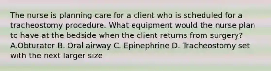 The nurse is planning care for a client who is scheduled for a tracheostomy procedure. What equipment would the nurse plan to have at the bedside when the client returns from surgery? A.Obturator B. Oral airway C. Epinephrine D. Tracheostomy set with the next larger size