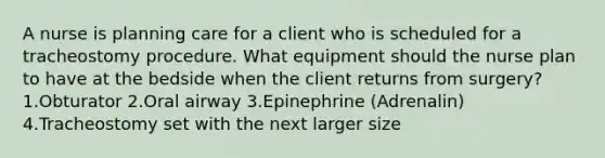 A nurse is planning care for a client who is scheduled for a tracheostomy procedure. What equipment should the nurse plan to have at the bedside when the client returns from surgery? 1.Obturator 2.Oral airway 3.Epinephrine (Adrenalin) 4.Tracheostomy set with the next larger size