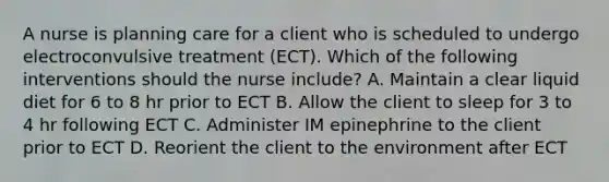 A nurse is planning care for a client who is scheduled to undergo electroconvulsive treatment (ECT). Which of the following interventions should the nurse include? A. Maintain a clear liquid diet for 6 to 8 hr prior to ECT B. Allow the client to sleep for 3 to 4 hr following ECT C. Administer IM epinephrine to the client prior to ECT D. Reorient the client to the environment after ECT