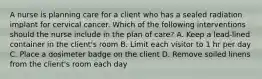 A nurse is planning care for a client who has a sealed radiation implant for cervical cancer. Which of the following interventions should the nurse include in the plan of care? A. Keep a lead-lined container in the client's room B. Limit each visitor to 1 hr per day C. Place a dosimeter badge on the client D. Remove soiled linens from the client's room each day