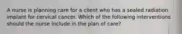 A nurse is planning care for a client who has a sealed radiation implant for cervical cancer. Which of the following interventions should the nurse include in the plan of care?