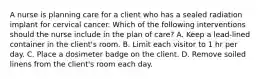 A nurse is planning care for a client who has a sealed radiation implant for cervical cancer. Which of the following interventions should the nurse include in the plan of care? A. Keep a lead-lined container in the client's room. B. Limit each visitor to 1 hr per day. C. Place a dosimeter badge on the client. D. Remove soiled linens from the client's room each day.