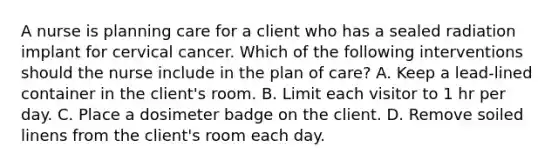 A nurse is planning care for a client who has a sealed radiation implant for cervical cancer. Which of the following interventions should the nurse include in the plan of care? A. Keep a lead-lined container in the client's room. B. Limit each visitor to 1 hr per day. C. Place a dosimeter badge on the client. D. Remove soiled linens from the client's room each day.