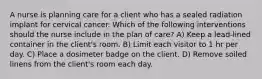 A nurse is planning care for a client who has a sealed radiation implant for cervical cancer. Which of the following interventions should the nurse include in the plan of care? A) Keep a lead-lined container in the client's room. B) Limit each visitor to 1 hr per day. C) Place a dosimeter badge on the client. D) Remove soiled linens from the client's room each day.