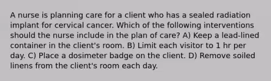 A nurse is planning care for a client who has a sealed radiation implant for cervical cancer. Which of the following interventions should the nurse include in the plan of care? A) Keep a lead-lined container in the client's room. B) Limit each visitor to 1 hr per day. C) Place a dosimeter badge on the client. D) Remove soiled linens from the client's room each day.