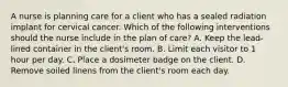 A nurse is planning care for a client who has a sealed radiation implant for cervical cancer. Which of the following interventions should the nurse include in the plan of care? A. Keep the lead-lined container in the client's room. B. Limit each visitor to 1 hour per day. C. Place a dosimeter badge on the client. D. Remove soiled linens from the client's room each day.