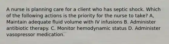 A nurse is planning care for a client who has septic shock. Which of the following actions is the priority for the nurse to take? A, Maintain adequate fluid volume with IV infusions B. Administer antibiotic therapy. C. Monitor hemodynamic status D. Administer vasopressor medication.