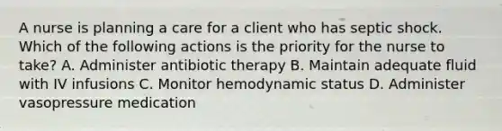 A nurse is planning a care for a client who has septic shock. Which of the following actions is the priority for the nurse to take? A. Administer antibiotic therapy B. Maintain adequate fluid with IV infusions C. Monitor hemodynamic status D. Administer vasopressure medication