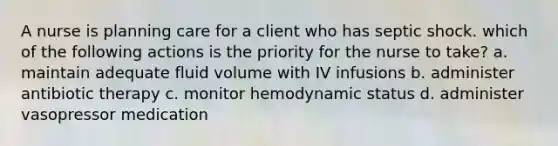 A nurse is planning care for a client who has septic shock. which of the following actions is the priority for the nurse to take? a. maintain adequate fluid volume with IV infusions b. administer antibiotic therapy c. monitor hemodynamic status d. administer vasopressor medication