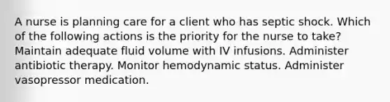 A nurse is planning care for a client who has septic shock. Which of the following actions is the priority for the nurse to take? Maintain adequate fluid volume with IV infusions. Administer antibiotic therapy. Monitor hemodynamic status. Administer vasopressor medication.