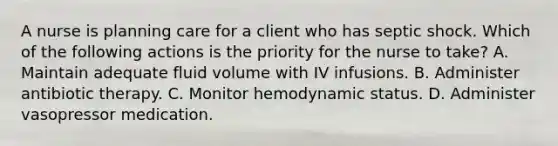 A nurse is planning care for a client who has septic shock. Which of the following actions is the priority for the nurse to take? A. Maintain adequate fluid volume with IV infusions. B. Administer antibiotic therapy. C. Monitor hemodynamic status. D. Administer vasopressor medication.