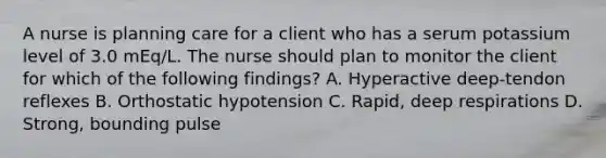 A nurse is planning care for a client who has a serum potassium level of 3.0 mEq/L. The nurse should plan to monitor the client for which of the following findings? A. Hyperactive deep-tendon reflexes B. Orthostatic hypotension C. Rapid, deep respirations D. Strong, bounding pulse