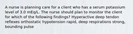 A nurse is planning care for a client who has a serum potassium level of 3.0 mEq/L. The nurse should plan to monitor the client for which of the following findings? Hyperactive deep tendon reflexes orthostatic hypotension rapid, deep respirations strong, bounding pulse