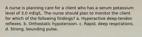 A nurse is planning care for a client who has a serum potassium level of 3.0 mEq/L. The nurse should plan to monitor the client for which of the following findings? a. Hyperactive deep-tendon reflexes. b. Orthostatic hypotension. c. Rapid, deep respirations. d. Strong, bounding pulse.