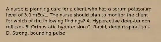 A nurse is planning care for a client who has a serum potassium level of 3.0 mEq/L. The nurse should plan to monitor the client for which of the following findings? A. Hyperactive deep-tendon reflexes B. Orthostatic hypotension C. Rapid, deep respiration's D. Strong, bounding pulse