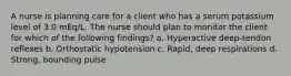 A nurse is planning care for a client who has a serum potassium level of 3.0 mEq/L. The nurse should plan to monitor the client for which of the following findings? a. Hyperactive deep-tendon reflexes b. Orthostatic hypotension c. Rapid, deep respirations d. Strong, bounding pulse