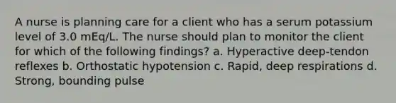 A nurse is planning care for a client who has a serum potassium level of 3.0 mEq/L. The nurse should plan to monitor the client for which of the following findings? a. Hyperactive deep-tendon reflexes b. Orthostatic hypotension c. Rapid, deep respirations d. Strong, bounding pulse