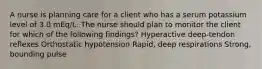 A nurse is planning care for a client who has a serum potassium level of 3.0 mEq/L. The nurse should plan to monitor the client for which of the following findings? Hyperactive deep-tendon reflexes Orthostatic hypotension Rapid, deep respirations Strong, bounding pulse