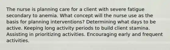 The nurse is planning care for a client with severe fatigue secondary to anemia. What concept will the nurse use as the basis for planning interventions? Determining what days to be active. Keeping long activity periods to build client stamina. Assisting in prioritizing activities. Encouraging early and frequent activities.