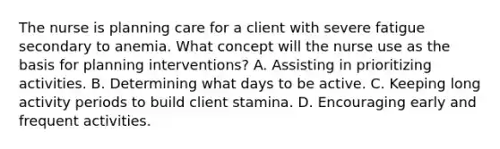 The nurse is planning care for a client with severe fatigue secondary to anemia. What concept will the nurse use as the basis for planning interventions? A. Assisting in prioritizing activities. B. Determining what days to be active. C. Keeping long activity periods to build client stamina. D. Encouraging early and frequent activities.