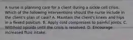 A nurse is planning care for a client during a sickle cell crisis. Which of the following interventions should the nurse include in the client's plan of care? A. Maintain the client's knees and hips in a flexed position. B. Apply cold compresses to painful joints. C. Withhold opioids until the crisis is resolved. D. Encourage increased fluid intake.