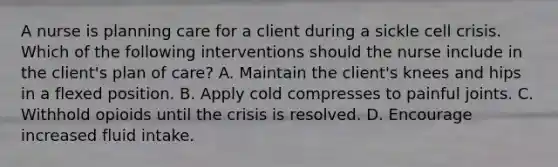 A nurse is planning care for a client during a sickle cell crisis. Which of the following interventions should the nurse include in the client's plan of care? A. Maintain the client's knees and hips in a flexed position. B. Apply cold compresses to painful joints. C. Withhold opioids until the crisis is resolved. D. Encourage increased fluid intake.