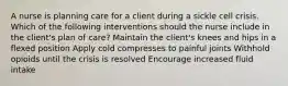 A nurse is planning care for a client during a sickle cell crisis. Which of the following interventions should the nurse include in the client's plan of care? Maintain the client's knees and hips in a flexed position Apply cold compresses to painful joints Withhold opioids until the crisis is resolved Encourage increased fluid intake