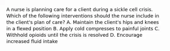 A nurse is planning care for a client during a sickle cell crisis. Which of the following interventions should the nurse include in the client's plan of care? A. Maintain the client's hips and knees in a flexed position B. Apply cold compresses to painful joints C. Withhold opioids until the crisis is resolved D. Encourage increased fluid intake