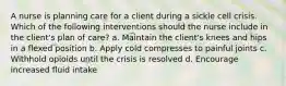 A nurse is planning care for a client during a sickle cell crisis. Which of the following interventions should the nurse include in the client's plan of care? a. Maintain the client's knees and hips in a flexed position b. Apply cold compresses to painful joints c. Withhold opioids until the crisis is resolved d. Encourage increased fluid intake