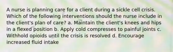 A nurse is planning care for a client during a sickle cell crisis. Which of the following interventions should the nurse include in the client's plan of care? a. Maintain the client's knees and hips in a flexed position b. Apply cold compresses to painful joints c. Withhold opioids until the crisis is resolved d. Encourage increased fluid intake