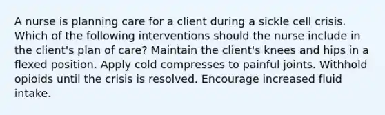 A nurse is planning care for a client during a sickle cell crisis. Which of the following interventions should the nurse include in the client's plan of care? Maintain the client's knees and hips in a flexed position. Apply cold compresses to painful joints. Withhold opioids until the crisis is resolved. Encourage increased fluid intake.