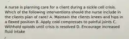 A nurse is planning care for a client during a sickle cell crisis. Which of the following interventions should the nurse include in the clients plan of care? A. Maintain the clients knees and hips in a flexed position B. Apply cold compresses to painful joints C. Withhold opioids until crisis is resolved D. Encourage increased fluid intake