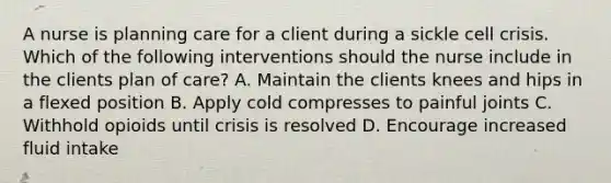 A nurse is planning care for a client during a sickle cell crisis. Which of the following interventions should the nurse include in the clients plan of care? A. Maintain the clients knees and hips in a flexed position B. Apply cold compresses to painful joints C. Withhold opioids until crisis is resolved D. Encourage increased fluid intake