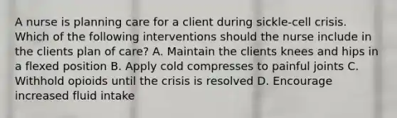 A nurse is planning care for a client during sickle-cell crisis. Which of the following interventions should the nurse include in the clients plan of care? A. Maintain the clients knees and hips in a flexed position B. Apply cold compresses to painful joints C. Withhold opioids until the crisis is resolved D. Encourage increased fluid intake