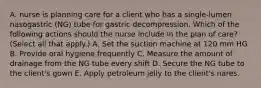 A. nurse is planning care for a client who has a single-lumen nasogastric (NG) tube for gastric decompression. Which of the following actions should the nurse include in the plan of care? (Select all that apply.) A. Set the suction machine at 120 mm HG B. Provide oral hygiene frequently C. Measure the amount of drainage from the NG tube every shift D. Secure the NG tube to the client's gown E. Apply petroleum jelly to the client's nares.