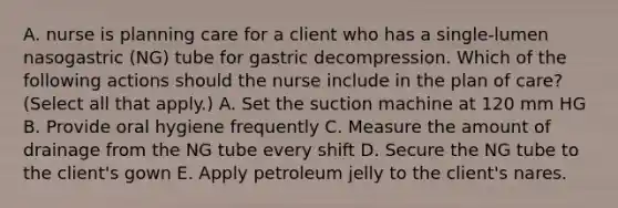 A. nurse is planning care for a client who has a single-lumen nasogastric (NG) tube for gastric decompression. Which of the following actions should the nurse include in the plan of care? (Select all that apply.) A. Set the suction machine at 120 mm HG B. Provide oral hygiene frequently C. Measure the amount of drainage from the NG tube every shift D. Secure the NG tube to the client's gown E. Apply petroleum jelly to the client's nares.