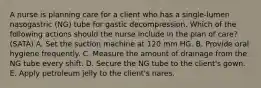 A nurse is planning care for a client who has a single-lumen nasogastric (NG) tube for gastic decompression. Which of the following actions should the nurse include in the plan of care? (SATA) A. Set the suction machine at 120 mm HG. B. Provide oral hygiene frequently. C. Measure the amount of drainage from the NG tube every shift. D. Secure the NG tube to the client's gown. E. Apply petroleum jelly to the client's nares.