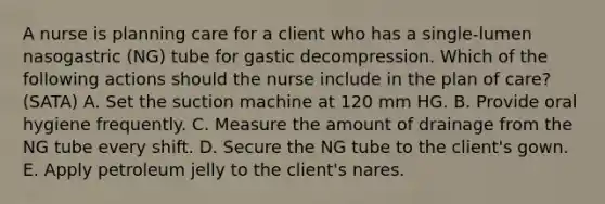 A nurse is planning care for a client who has a single-lumen nasogastric (NG) tube for gastic decompression. Which of the following actions should the nurse include in the plan of care? (SATA) A. Set the suction machine at 120 mm HG. B. Provide oral hygiene frequently. C. Measure the amount of drainage from the NG tube every shift. D. Secure the NG tube to the client's gown. E. Apply petroleum jelly to the client's nares.